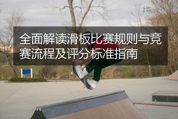 全面解读滑板比赛规则与竞赛流程及评分标准指南