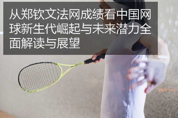 从郑钦文法网成绩看中国网球新生代崛起与未来潜力全面解读与展望