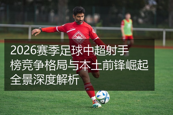 2026赛季足球中超射手榜竞争格局与本土前锋崛起全景深度解析