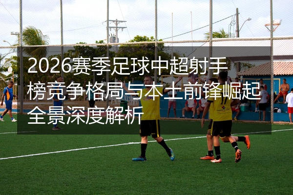 2026赛季足球中超射手榜竞争格局与本土前锋崛起全景深度解析