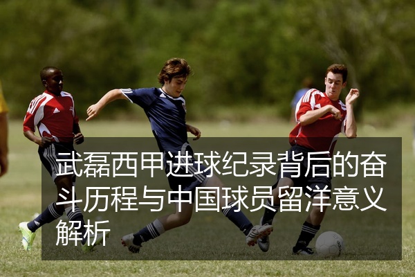 武磊西甲进球纪录背后的奋斗历程与中国球员留洋意义解析