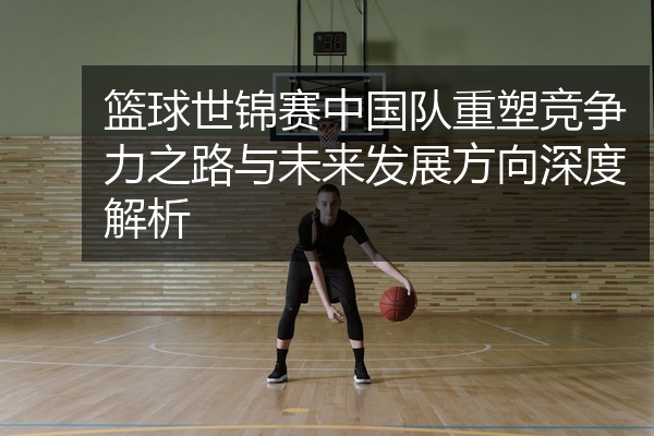 篮球世锦赛中国队重塑竞争力之路与未来发展方向深度解析