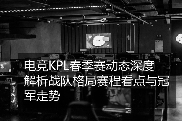 电竞KPL春季赛动态深度解析战队格局赛程看点与冠军走势