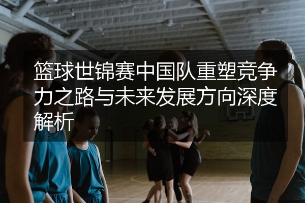 篮球世锦赛中国队重塑竞争力之路与未来发展方向深度解析