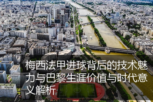 梅西法甲进球背后的技术魅力与巴黎生涯价值与时代意义解析