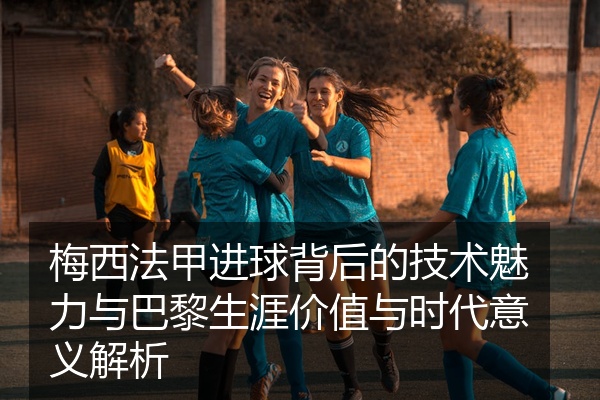 梅西法甲进球背后的技术魅力与巴黎生涯价值与时代意义解析