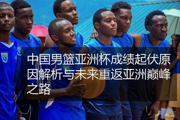 中国男篮亚洲杯成绩起伏原因解析与未来重返亚洲巅峰之路