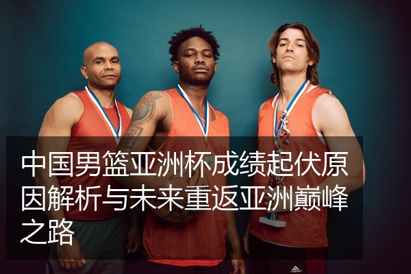 中国男篮亚洲杯成绩起伏原因解析与未来重返亚洲巅峰之路