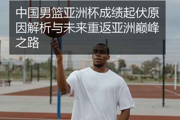 中国男篮亚洲杯成绩起伏原因解析与未来重返亚洲巅峰之路