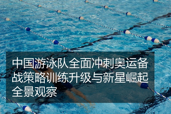 中国游泳队全面冲刺奥运备战策略训练升级与新星崛起全景观察