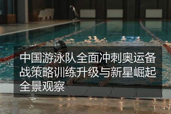中国游泳队全面冲刺奥运备战策略训练升级与新星崛起全景观察