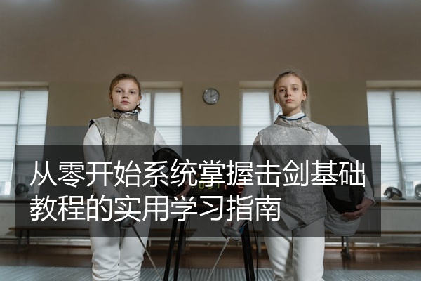 从零开始系统掌握击剑基础教程的实用学习指南