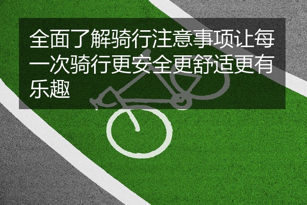 全面了解骑行注意事项让每一次骑行更安全更舒适更有乐趣