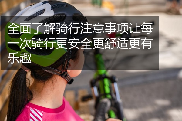 全面了解骑行注意事项让每一次骑行更安全更舒适更有乐趣