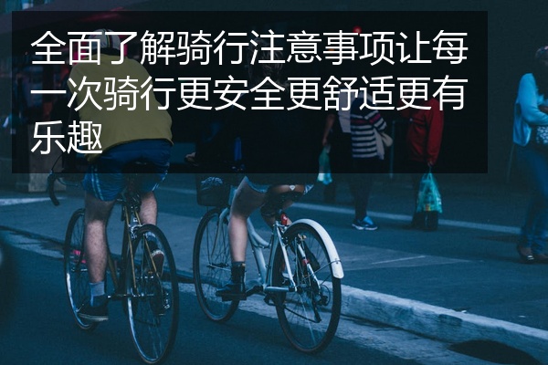 全面了解骑行注意事项让每一次骑行更安全更舒适更有乐趣