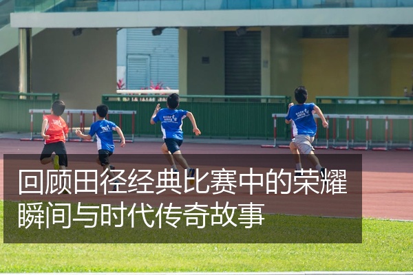 回顾田径经典比赛中的荣耀瞬间与时代传奇故事