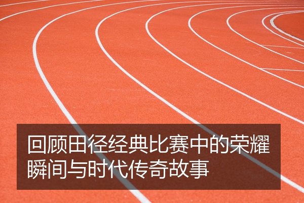 回顾田径经典比赛中的荣耀瞬间与时代传奇故事