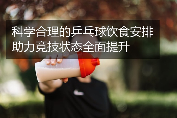 科学合理的乒乓球饮食安排助力竞技状态全面提升