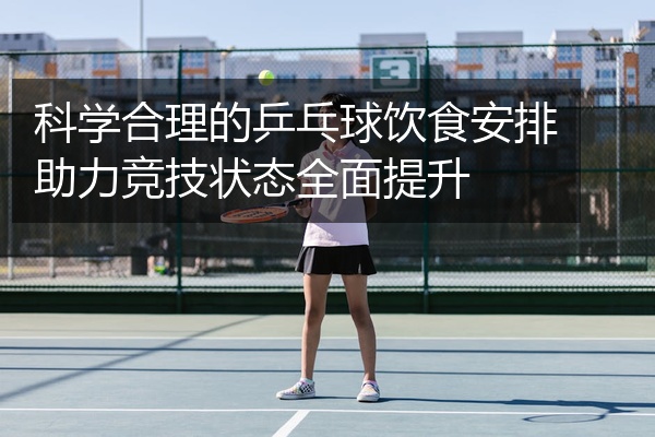 科学合理的乒乓球饮食安排助力竞技状态全面提升