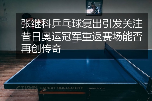 张继科乒乓球复出引发关注昔日奥运冠军重返赛场能否再创传奇