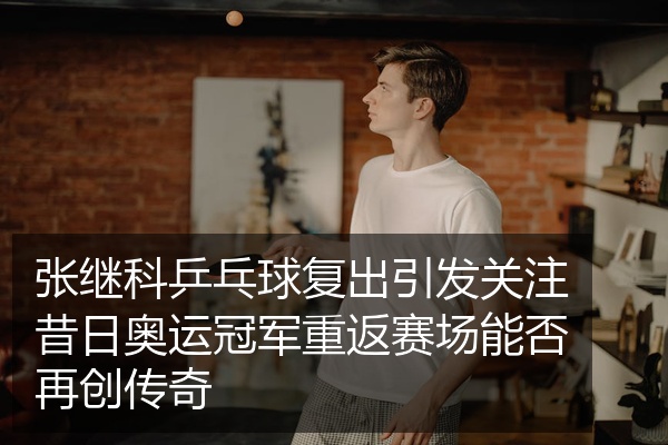 张继科乒乓球复出引发关注昔日奥运冠军重返赛场能否再创传奇