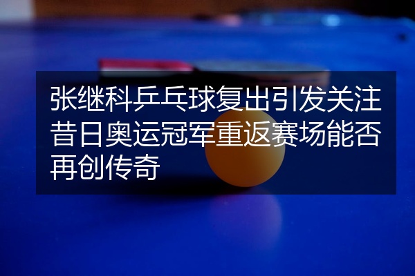 张继科乒乓球复出引发关注昔日奥运冠军重返赛场能否再创传奇