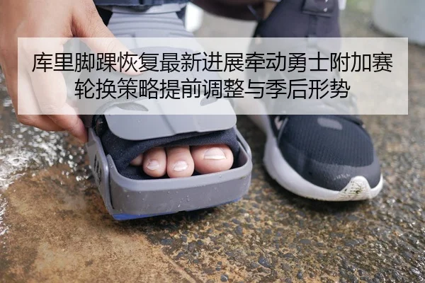 库里脚踝恢复最新进展牵动勇士附加赛轮换策略提前调整与季后形势 - HTH app