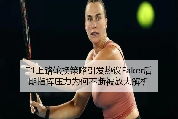 T1上路轮换策略引发热议Faker后期指挥压力为何不断被放大解析